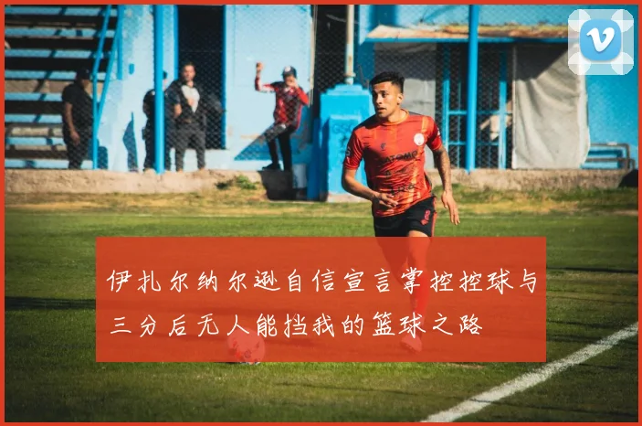 伊扎尔纳尔逊自信宣言掌控控球与三分后无人能挡我的篮球之路