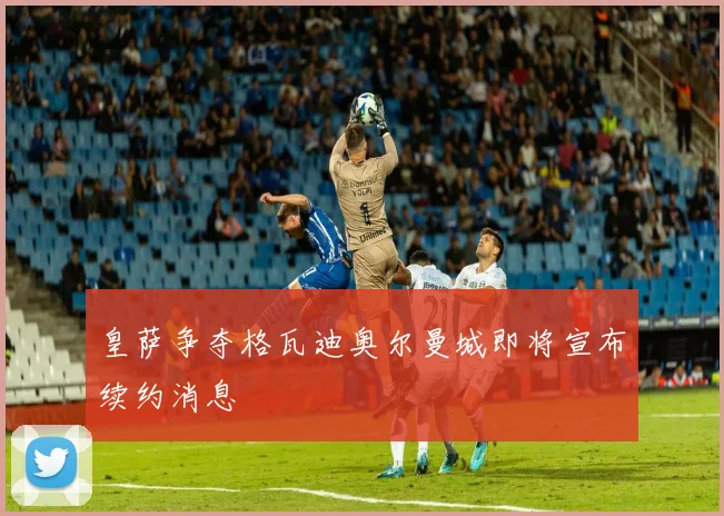 皇萨争夺格瓦迪奥尔曼城即将宣布续约消息