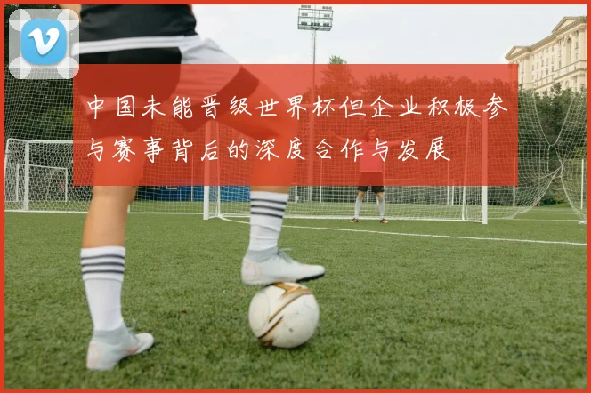 中国未能晋级世界杯但企业积极参与赛事背后的深度合作与发展