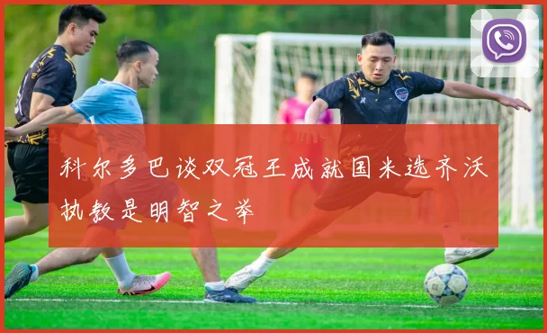 科尔多巴谈双冠王成就国米选齐沃执教是明智之举