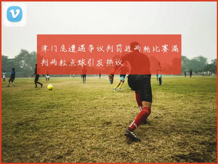 津门虎遭遇争议判罚近两轮比赛漏判两粒点球引发热议