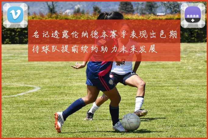 名记透露伦纳德本赛季表现出色期待球队提前续约助力未来发展