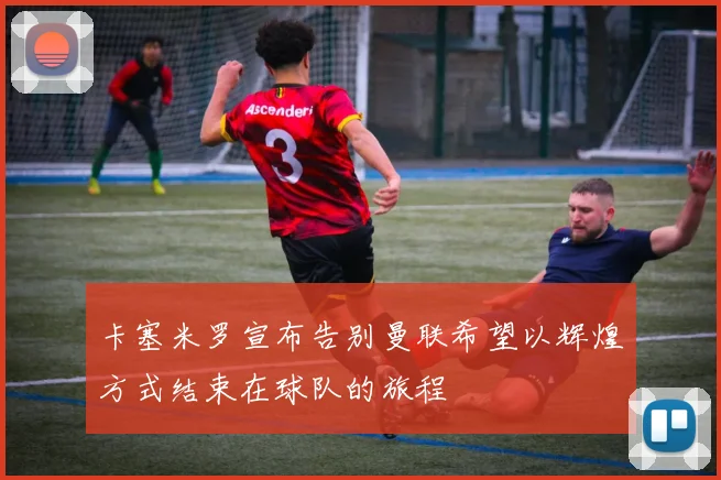 卡塞米罗宣布告别曼联希望以辉煌方式结束在球队的旅程