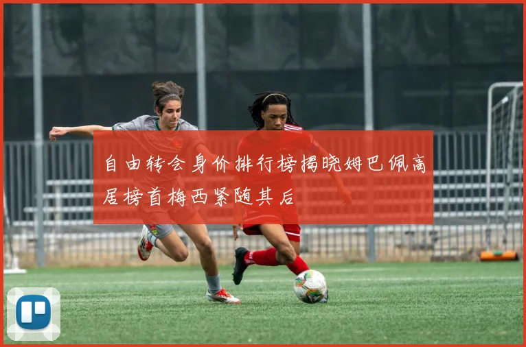 自由转会身价排行榜揭晓姆巴佩高居榜首梅西紧随其后