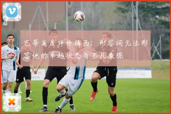 巴蒂高度评价梅西：形容词无法形容他的卓越状态与不凡表现
