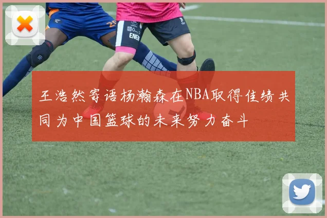 王浩然寄语杨瀚森在NBA取得佳绩共同为中国篮球的未来努力奋斗