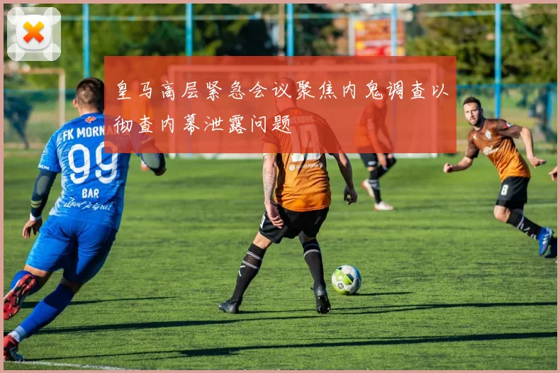 皇马高层紧急会议聚焦内鬼调查以彻查内幕泄露问题