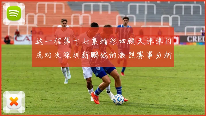这一程第十七集精彩回顾天津津门虎对决深圳新鹏城的激烈赛事分析与亮点解读